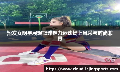 短发女明星展现篮球魅力运动场上风采与时尚兼具